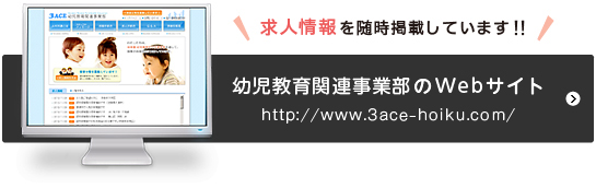 幼児教育関連事業部のWebサイト（http://www.3ace-hoiku.com/）求人情報を随時掲載しています！！＜別ウインドウが開きます＞