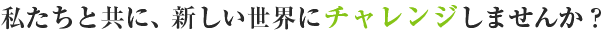 私たちと共に、新しい世界にチャレンジしませんか？